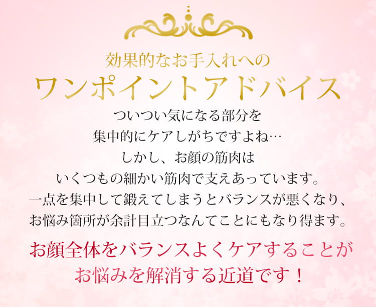ワンポイントアドバイス:ついつい気になる部分を集中的にケアしがちですよね…しかし、お顔の筋肉はいくつもの細かい筋肉で支えあっています。一点を集中して鍛えてしまうとバランスが悪くなり、お悩み箇所が余計目立つなんてことにもなり得ます。
